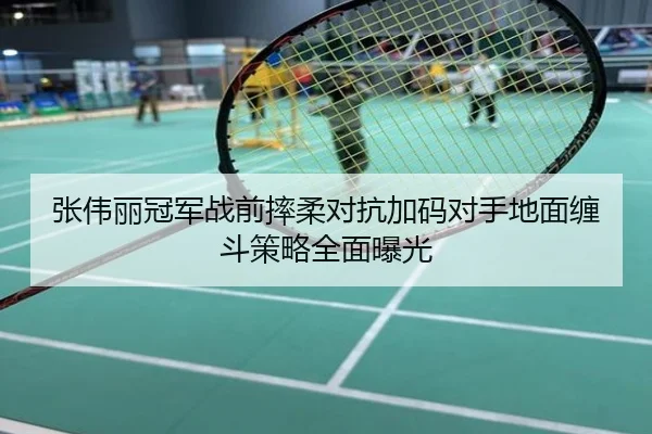 张伟丽冠军战前摔柔对抗加码对手地面缠斗策略全面曝光