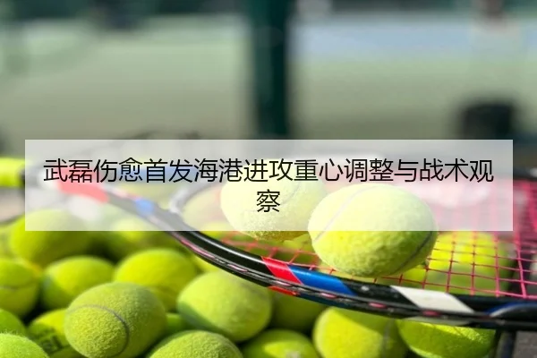 武磊伤愈首发海港进攻重心调整与战术观察