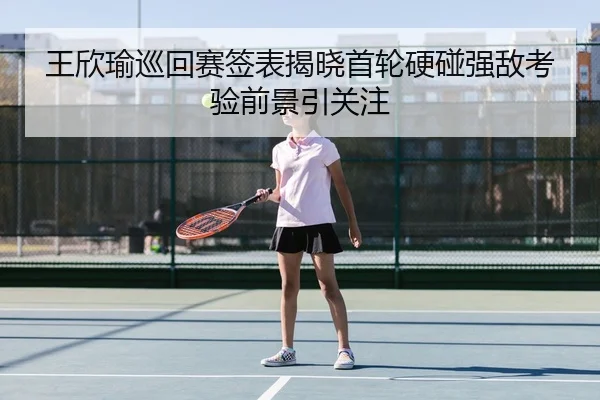 王欣瑜巡回赛签表揭晓首轮硬碰强敌考验前景引关注